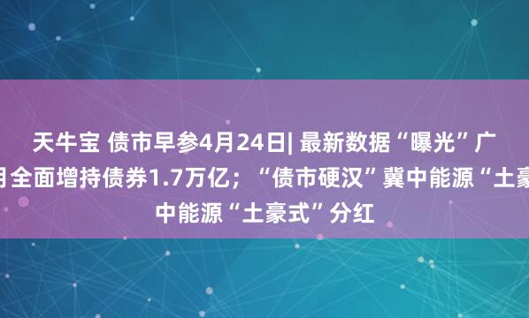 天牛宝 债市早参4月24日| 最新数据“曝光”广义基金3月全面增持债券1.7万亿；“债市硬汉”冀中能源“土豪式”分红