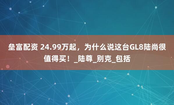 垒富配资 24.99万起，为什么说这台GL8陆尚很值得买！_陆尊_别克_包括