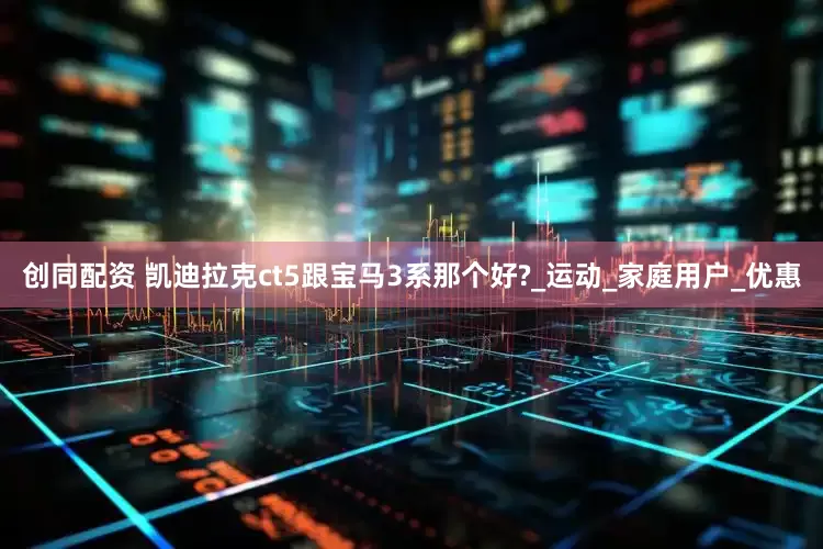 创同配资 凯迪拉克ct5跟宝马3系那个好?_运动_家庭用户_优惠