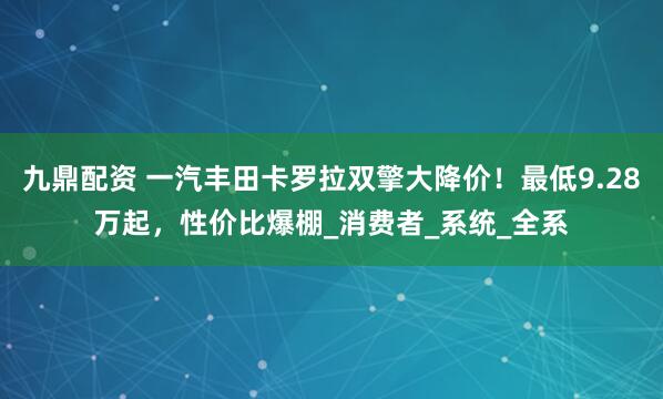 九鼎配资 一汽丰田卡罗拉双擎大降价！最低9.28万起，性价比爆棚_消费者_系统_全系