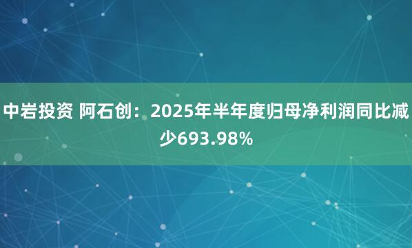 中岩投资 阿石创：2025年半年度归母净利润同比减少693.98%