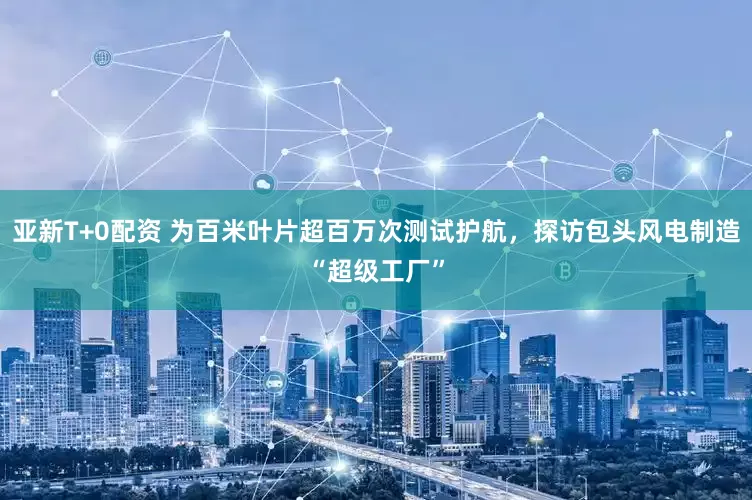 亚新T+0配资 为百米叶片超百万次测试护航，探访包头风电制造“超级工厂”