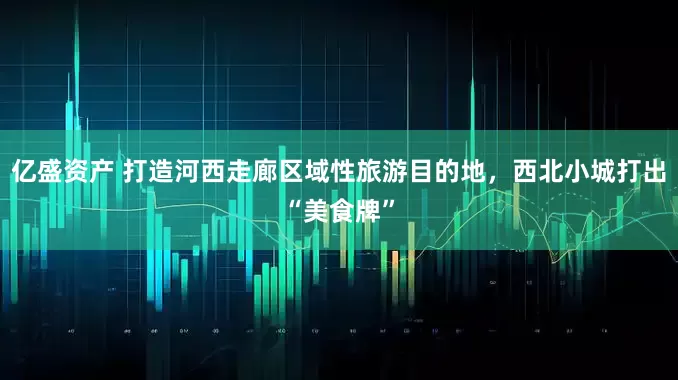 亿盛资产 打造河西走廊区域性旅游目的地，西北小城打出“美食牌”