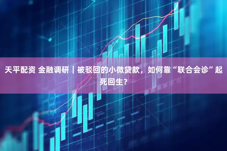 天平配资 金融调研｜被驳回的小微贷款，如何靠“联合会诊”起死回生？