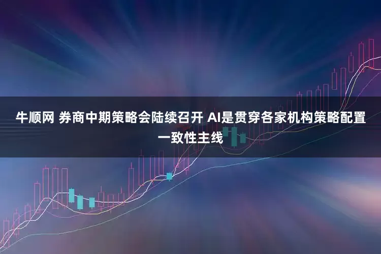 牛顺网 券商中期策略会陆续召开 AI是贯穿各家机构策略配置一致性主线
